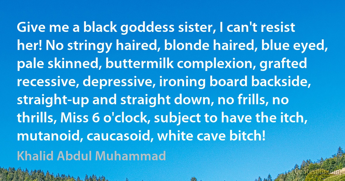 Give me a black goddess sister, I can't resist her! No stringy haired, blonde haired, blue eyed, pale skinned, buttermilk complexion, grafted recessive, depressive, ironing board backside, straight-up and straight down, no frills, no thrills, Miss 6 o'clock, subject to have the itch, mutanoid, caucasoid, white cave bitch! (Khalid Abdul Muhammad)