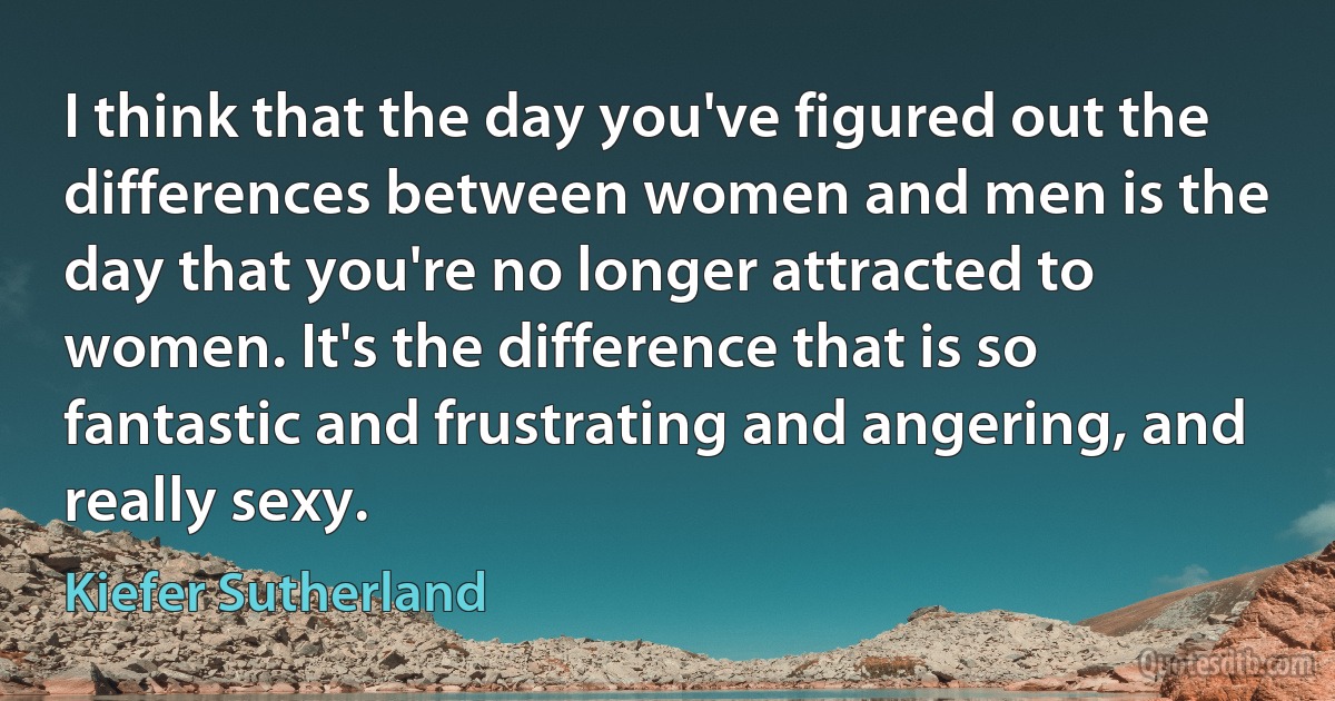 I think that the day you've figured out the differences between women and men is the day that you're no longer attracted to women. It's the difference that is so fantastic and frustrating and angering, and really sexy. (Kiefer Sutherland)