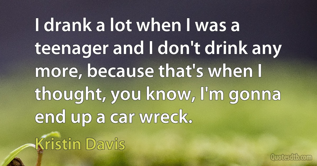 I drank a lot when I was a teenager and I don't drink any more, because that's when I thought, you know, I'm gonna end up a car wreck. (Kristin Davis)