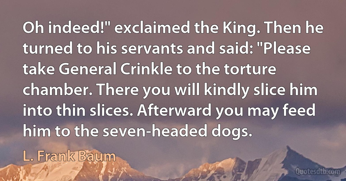 Oh indeed!" exclaimed the King. Then he turned to his servants and said: "Please take General Crinkle to the torture chamber. There you will kindly slice him into thin slices. Afterward you may feed him to the seven-headed dogs. (L. Frank Baum)