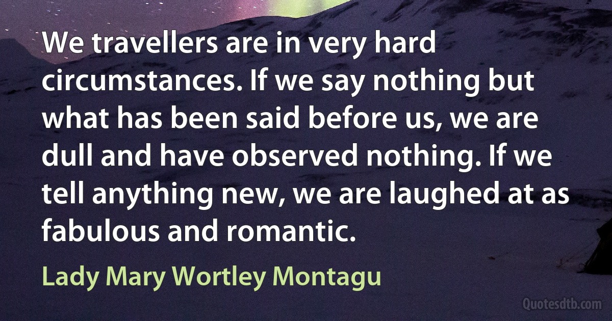 We travellers are in very hard circumstances. If we say nothing but what has been said before us, we are dull and have observed nothing. If we tell anything new, we are laughed at as fabulous and romantic. (Lady Mary Wortley Montagu)