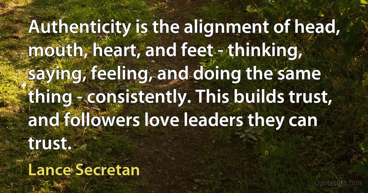 Authenticity is the alignment of head, mouth, heart, and feet - thinking, saying, feeling, and doing the same thing - consistently. This builds trust, and followers love leaders they can trust. (Lance Secretan)