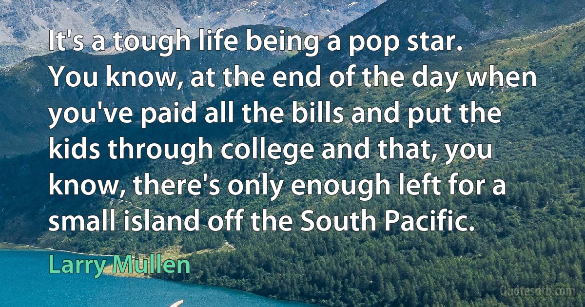 It's a tough life being a pop star. You know, at the end of the day when you've paid all the bills and put the kids through college and that, you know, there's only enough left for a small island off the South Pacific. (Larry Mullen)