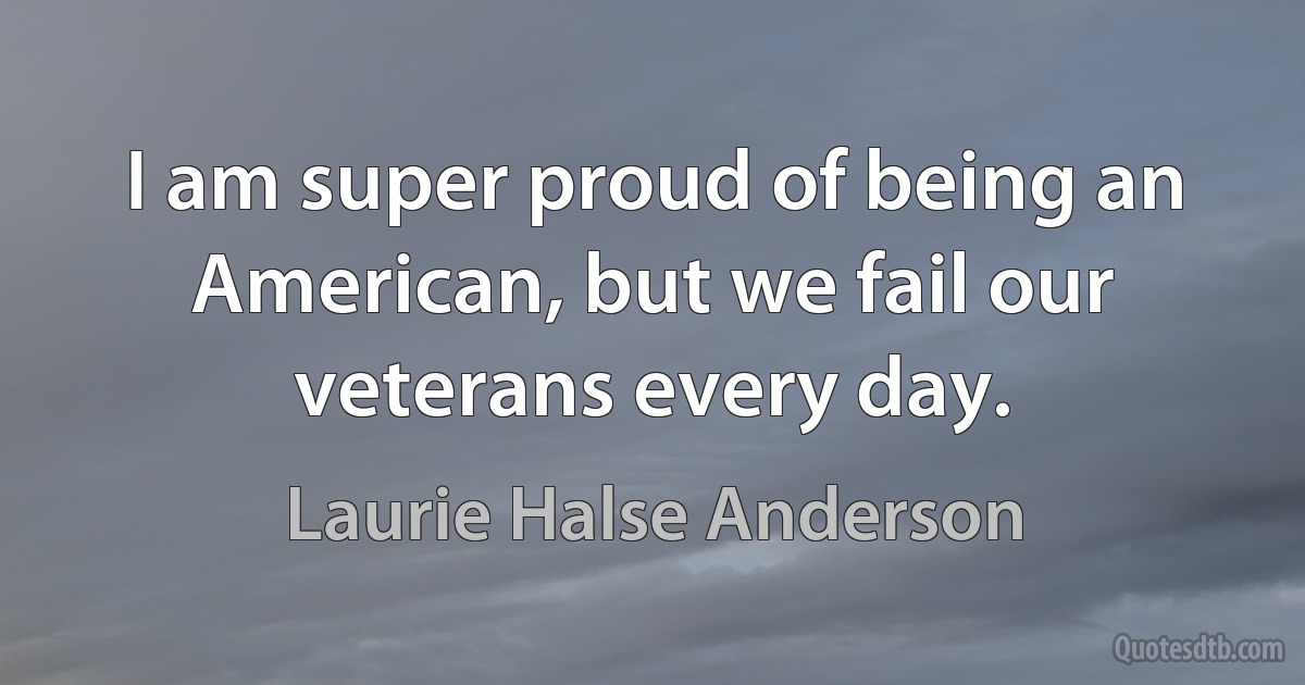 I am super proud of being an American, but we fail our veterans every day. (Laurie Halse Anderson)