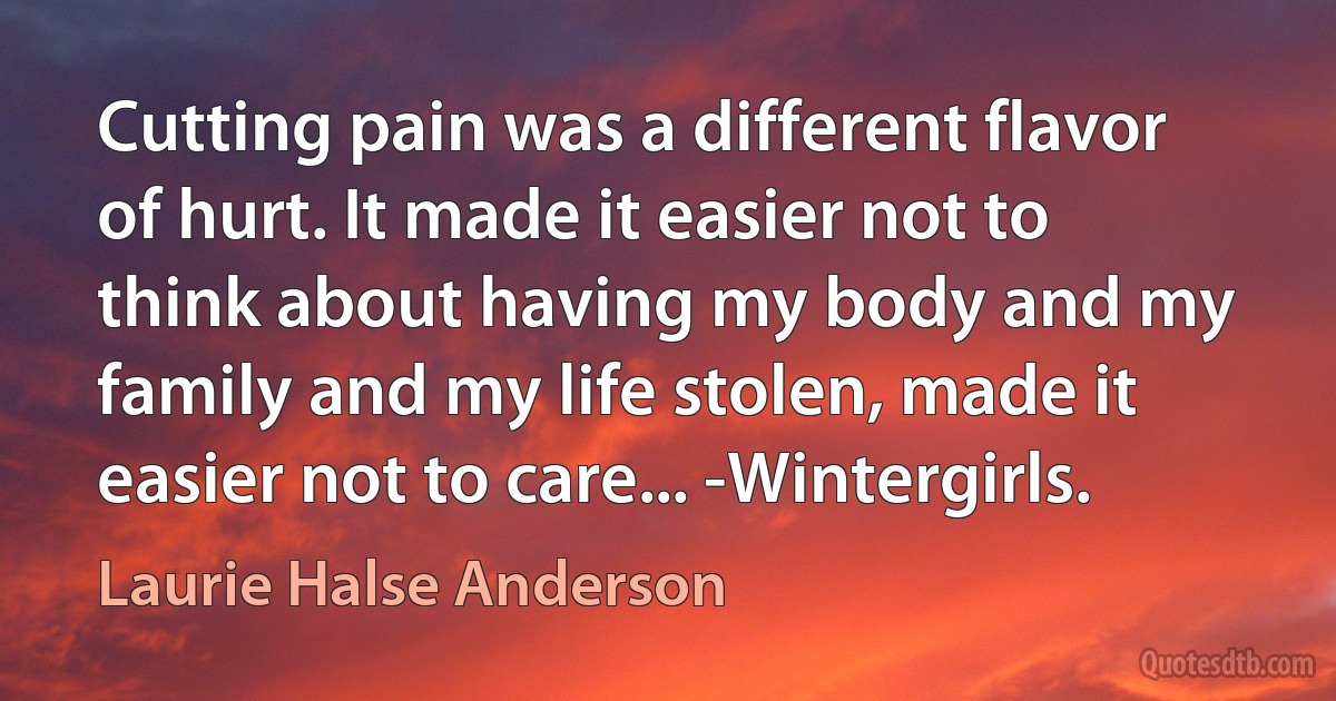 Cutting pain was a different flavor of hurt. It made it easier not to think about having my body and my family and my life stolen, made it easier not to care... -Wintergirls. (Laurie Halse Anderson)