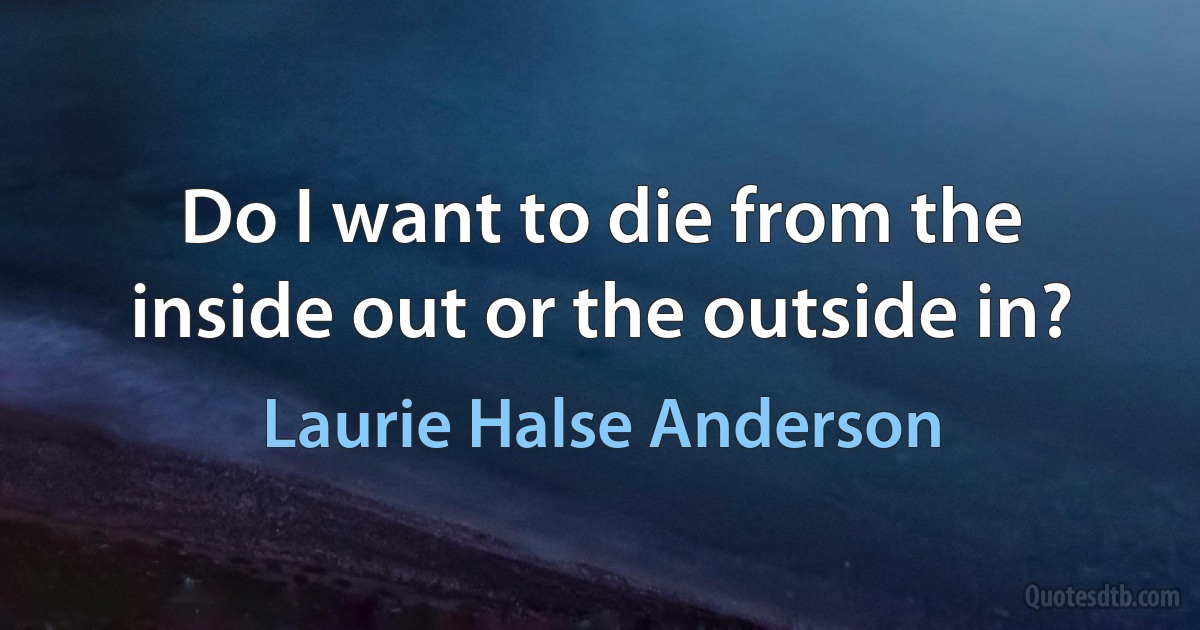 Do I want to die from the inside out or the outside in? (Laurie Halse Anderson)