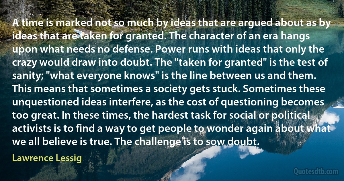 A time is marked not so much by ideas that are argued about as by ideas that are taken for granted. The character of an era hangs upon what needs no defense. Power runs with ideas that only the crazy would draw into doubt. The "taken for granted" is the test of sanity; "what everyone knows" is the line between us and them.
This means that sometimes a society gets stuck. Sometimes these unquestioned ideas interfere, as the cost of questioning becomes too great. In these times, the hardest task for social or political activists is to find a way to get people to wonder again about what we all believe is true. The challenge is to sow doubt. (Lawrence Lessig)