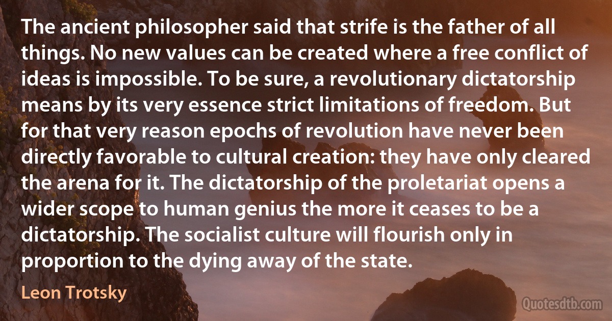 The ancient philosopher said that strife is the father of all things. No new values can be created where a free conflict of ideas is impossible. To be sure, a revolutionary dictatorship means by its very essence strict limitations of freedom. But for that very reason epochs of revolution have never been directly favorable to cultural creation: they have only cleared the arena for it. The dictatorship of the proletariat opens a wider scope to human genius the more it ceases to be a dictatorship. The socialist culture will flourish only in proportion to the dying away of the state. (Leon Trotsky)