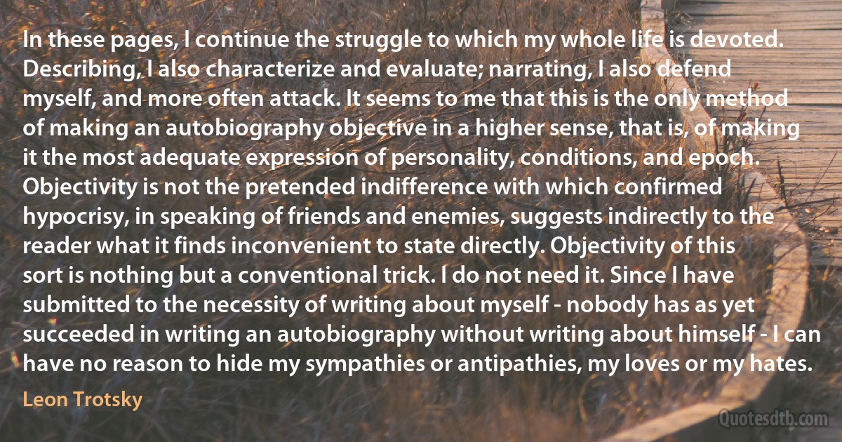 In these pages, I continue the struggle to which my whole life is devoted. Describing, I also characterize and evaluate; narrating, I also defend myself, and more often attack. It seems to me that this is the only method of making an autobiography objective in a higher sense, that is, of making it the most adequate expression of personality, conditions, and epoch.
Objectivity is not the pretended indifference with which confirmed hypocrisy, in speaking of friends and enemies, suggests indirectly to the reader what it finds inconvenient to state directly. Objectivity of this sort is nothing but a conventional trick. I do not need it. Since I have submitted to the necessity of writing about myself - nobody has as yet succeeded in writing an autobiography without writing about himself - I can have no reason to hide my sympathies or antipathies, my loves or my hates. (Leon Trotsky)