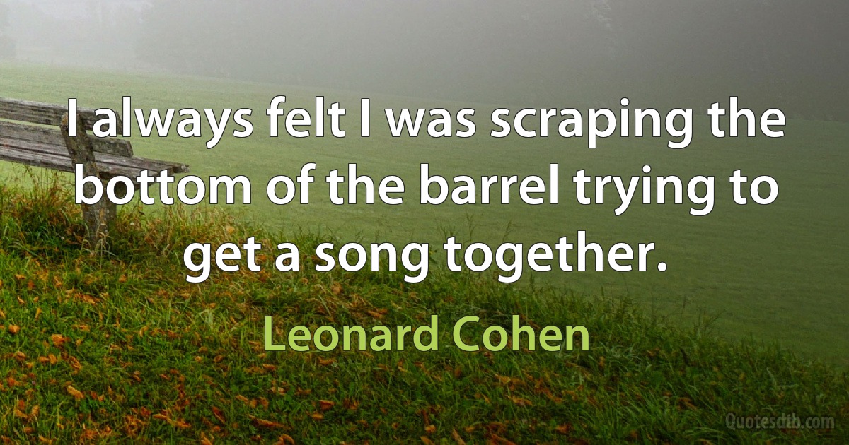 I always felt I was scraping the bottom of the barrel trying to get a song together. (Leonard Cohen)