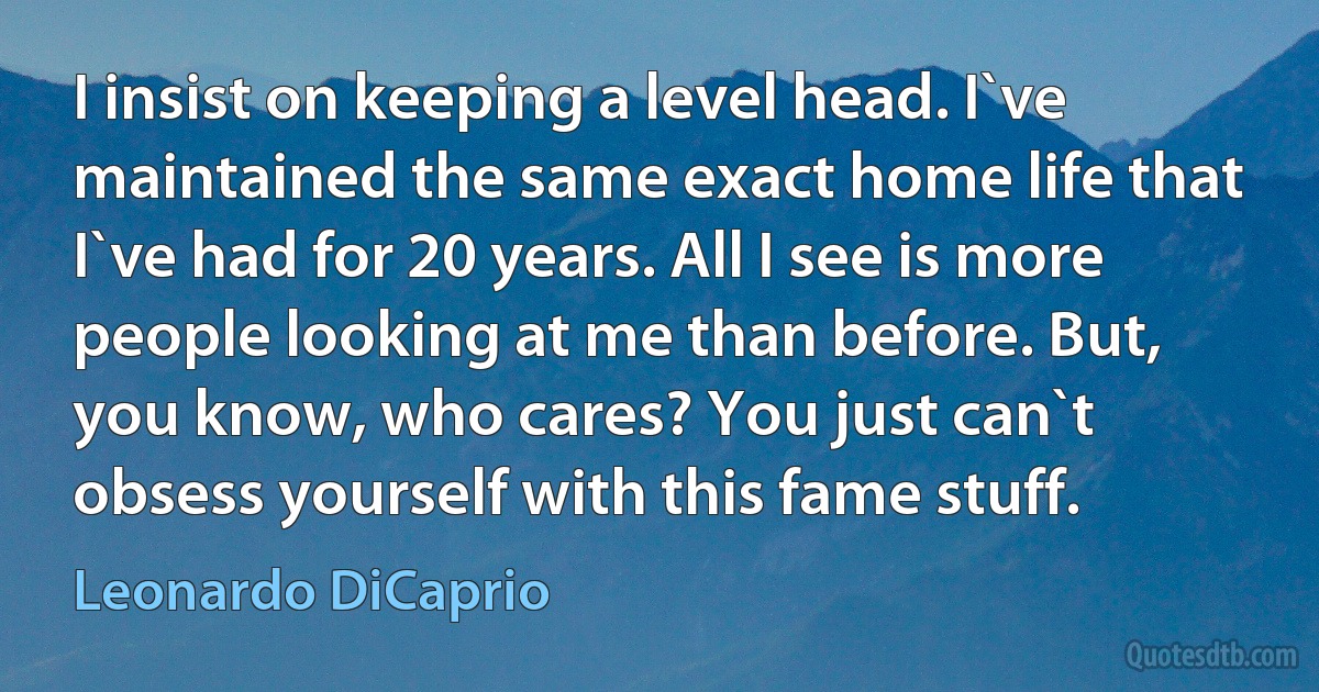 I insist on keeping a level head. I`ve maintained the same exact home life that I`ve had for 20 years. All I see is more people looking at me than before. But, you know, who cares? You just can`t obsess yourself with this fame stuff. (Leonardo DiCaprio)