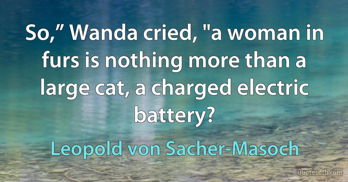 So,” Wanda cried, "a woman in furs is nothing more than a large cat, a charged electric battery? (Leopold von Sacher-Masoch)