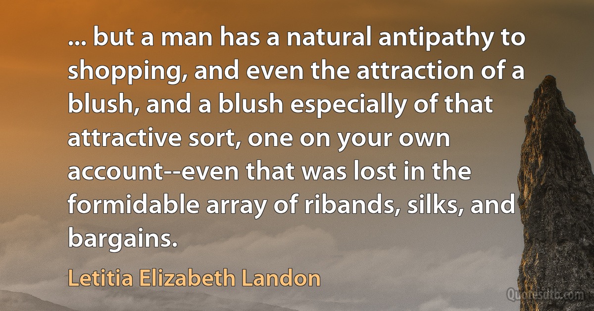 ... but a man has a natural antipathy to shopping, and even the attraction of a blush, and a blush especially of that attractive sort, one on your own account--even that was lost in the formidable array of ribands, silks, and bargains. (Letitia Elizabeth Landon)