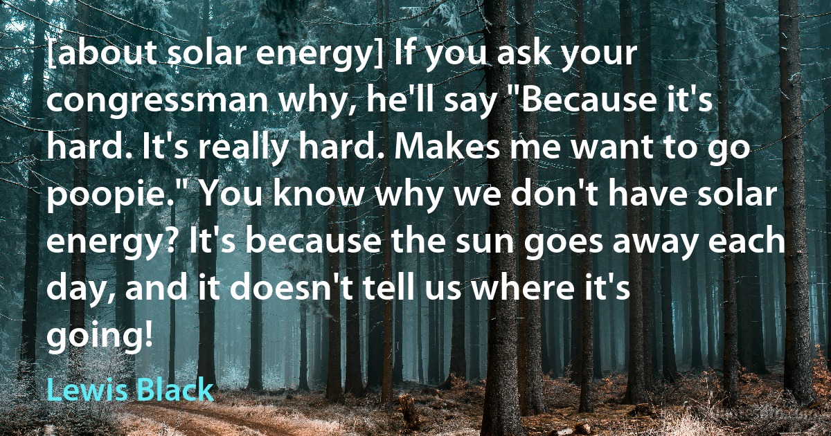 [about solar energy] If you ask your congressman why, he'll say "Because it's hard. It's really hard. Makes me want to go poopie." You know why we don't have solar energy? It's because the sun goes away each day, and it doesn't tell us where it's going! (Lewis Black)