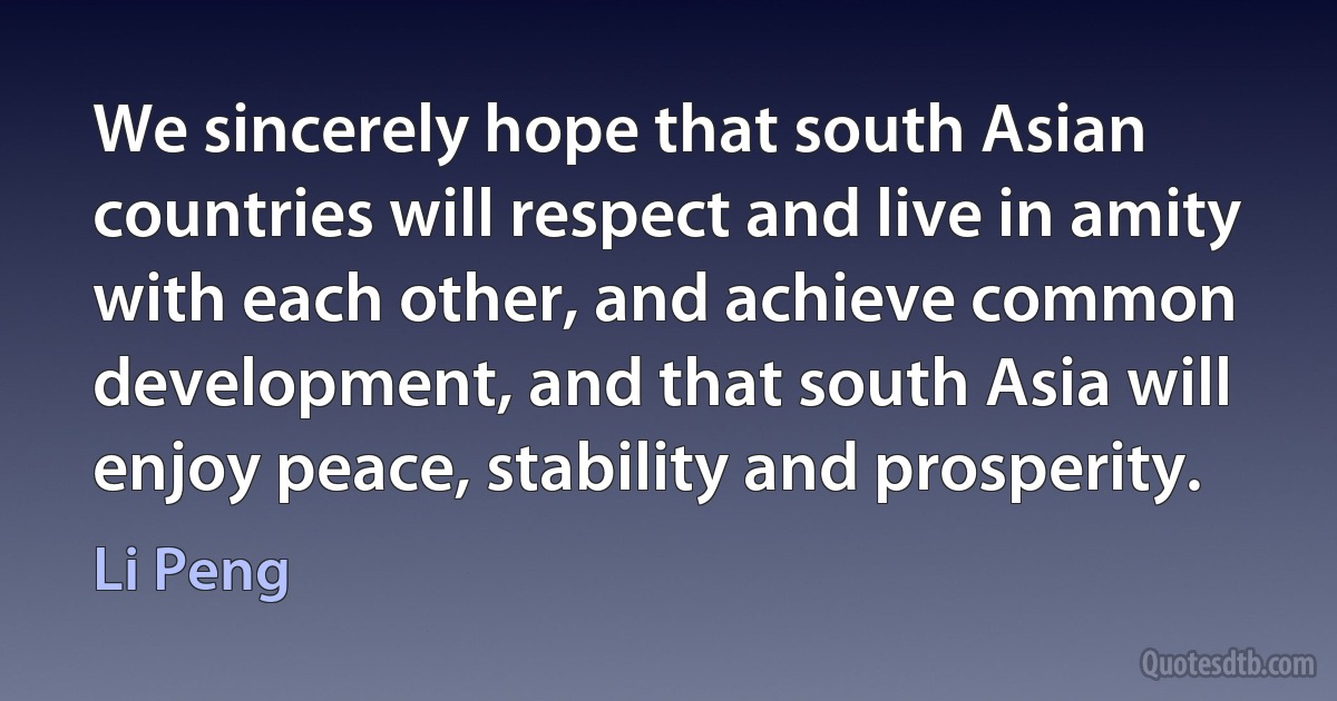 We sincerely hope that south Asian countries will respect and live in amity with each other, and achieve common development, and that south Asia will enjoy peace, stability and prosperity. (Li Peng)