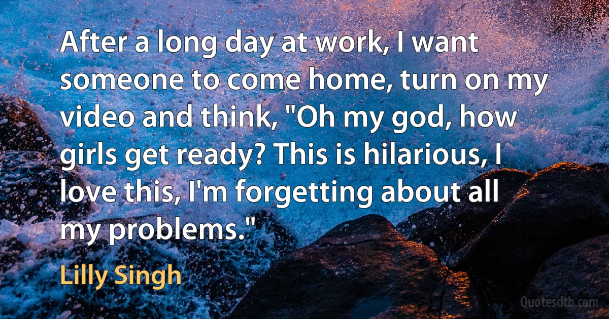 After a long day at work, I want someone to come home, turn on my video and think, "Oh my god, how girls get ready? This is hilarious, I love this, I'm forgetting about all my problems." (Lilly Singh)