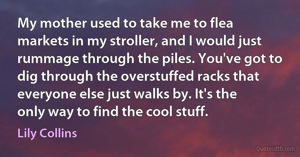 My mother used to take me to flea markets in my stroller, and I would just rummage through the piles. You've got to dig through the overstuffed racks that everyone else just walks by. It's the only way to find the cool stuff. (Lily Collins)