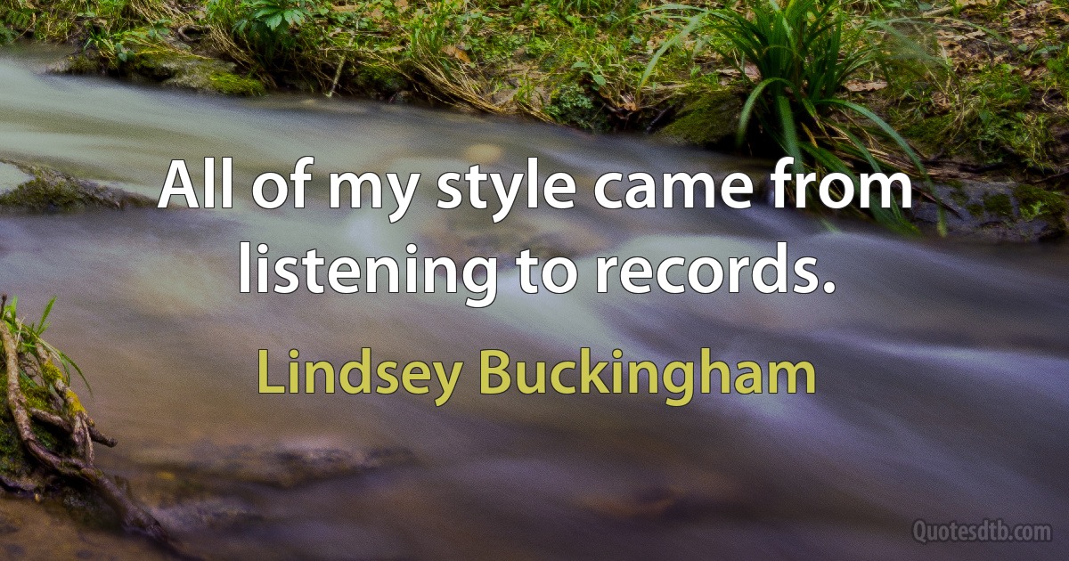 All of my style came from listening to records. (Lindsey Buckingham)