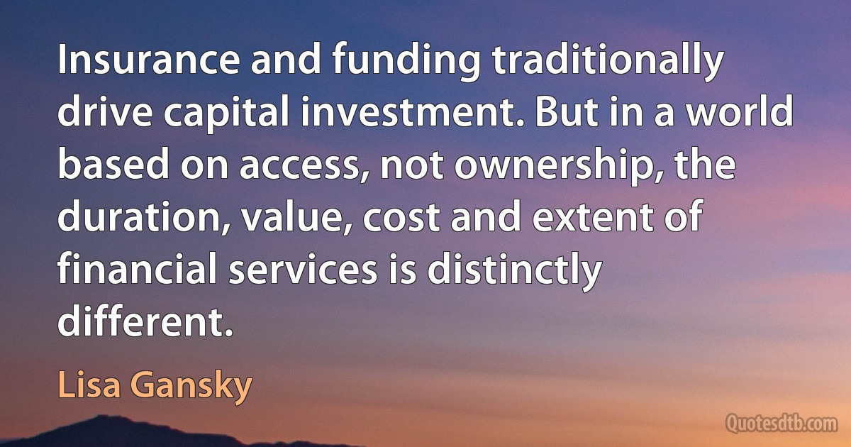 Insurance and funding traditionally drive capital investment. But in a world based on access, not ownership, the duration, value, cost and extent of financial services is distinctly different. (Lisa Gansky)