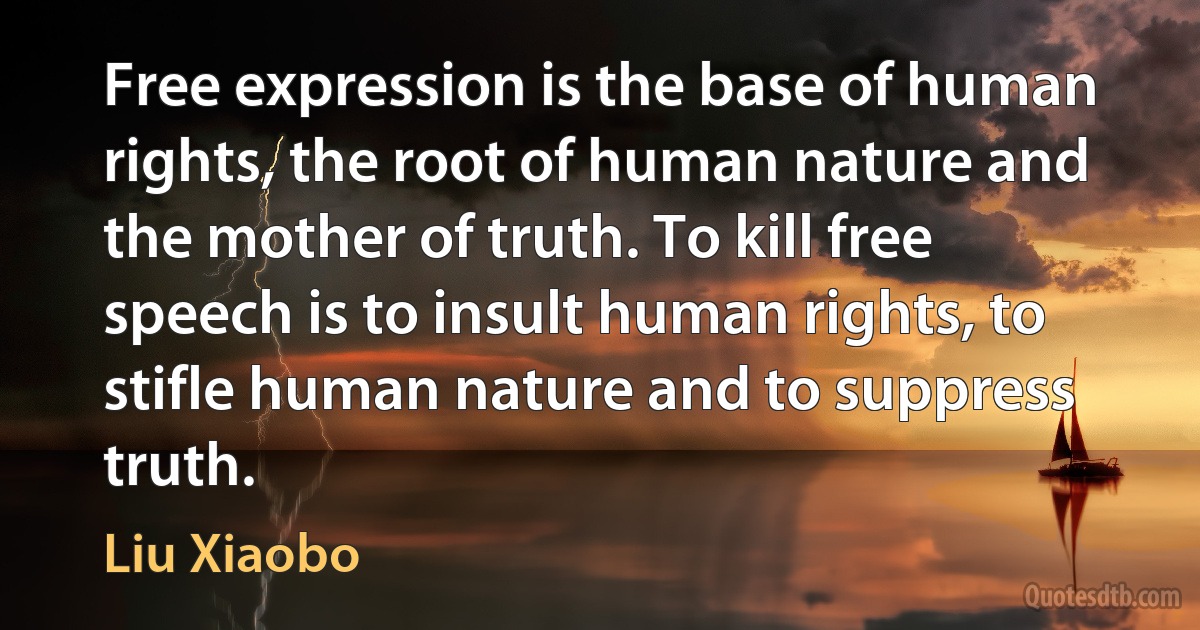 Free expression is the base of human rights, the root of human nature and the mother of truth. To kill free speech is to insult human rights, to stifle human nature and to suppress truth. (Liu Xiaobo)