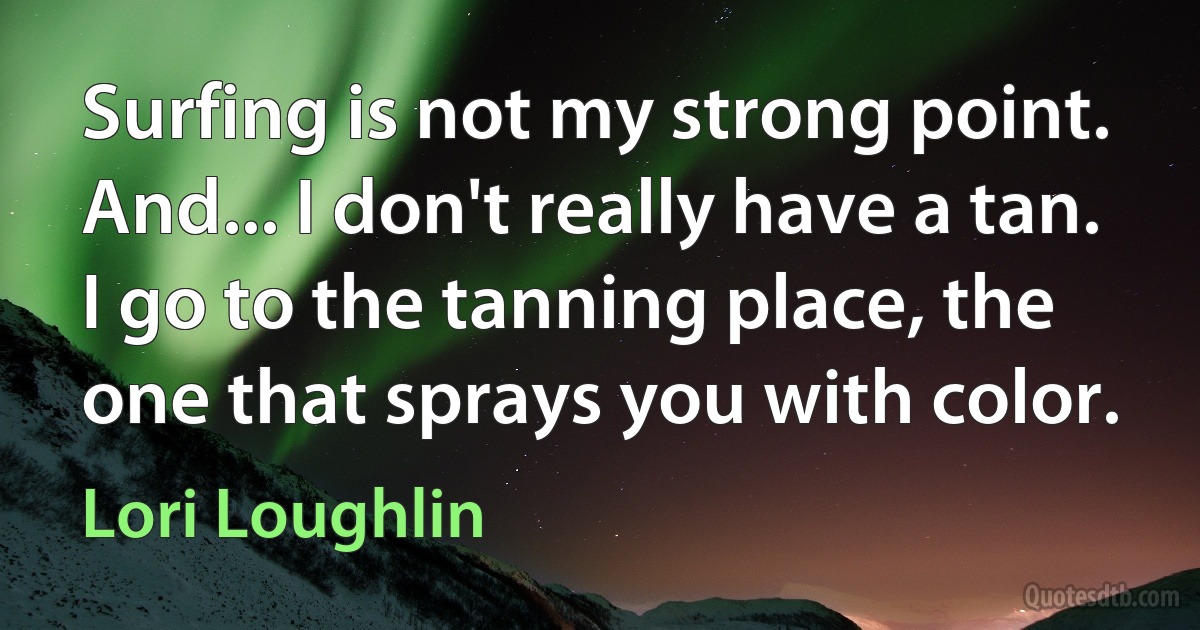 Surfing is not my strong point. And... I don't really have a tan. I go to the tanning place, the one that sprays you with color. (Lori Loughlin)