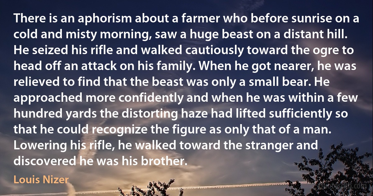 There is an aphorism about a farmer who before sunrise on a cold and misty morning, saw a huge beast on a distant hill. He seized his rifle and walked cautiously toward the ogre to head off an attack on his family. When he got nearer, he was relieved to find that the beast was only a small bear. He approached more confidently and when he was within a few hundred yards the distorting haze had lifted sufficiently so that he could recognize the figure as only that of a man. Lowering his rifle, he walked toward the stranger and discovered he was his brother. (Louis Nizer)