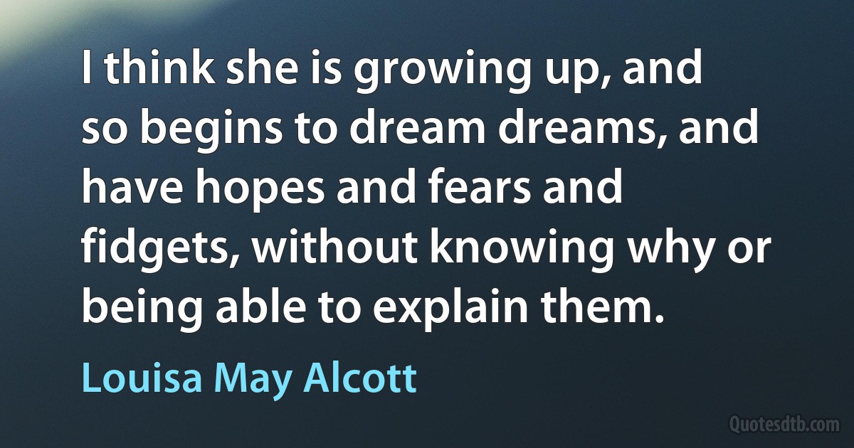 I think she is growing up, and so begins to dream dreams, and have hopes and fears and fidgets, without knowing why or being able to explain them. (Louisa May Alcott)