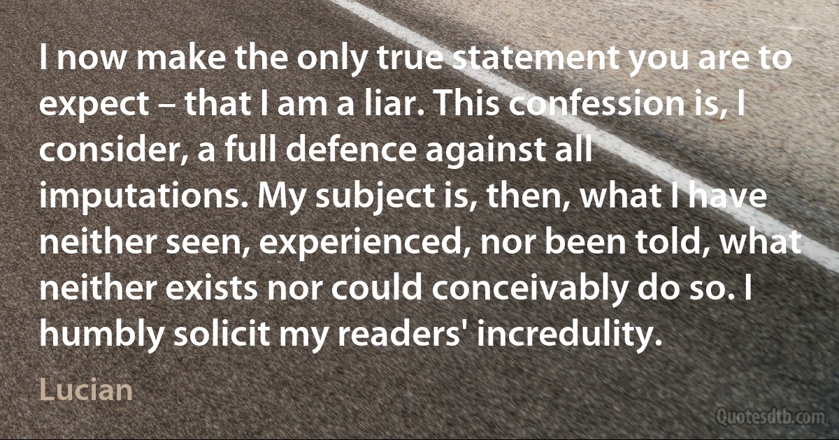 I now make the only true statement you are to expect – that I am a liar. This confession is, I consider, a full defence against all imputations. My subject is, then, what I have neither seen, experienced, nor been told, what neither exists nor could conceivably do so. I humbly solicit my readers' incredulity. (Lucian)