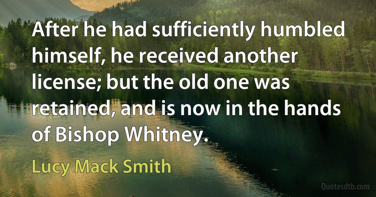 After he had sufficiently humbled himself, he received another license; but the old one was retained, and is now in the hands of Bishop Whitney. (Lucy Mack Smith)