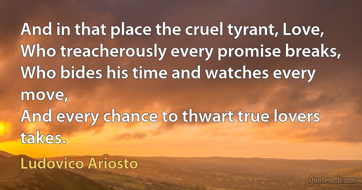 And in that place the cruel tyrant, Love,
Who treacherously every promise breaks,
Who bides his time and watches every move,
And every chance to thwart true lovers takes. (Ludovico Ariosto)