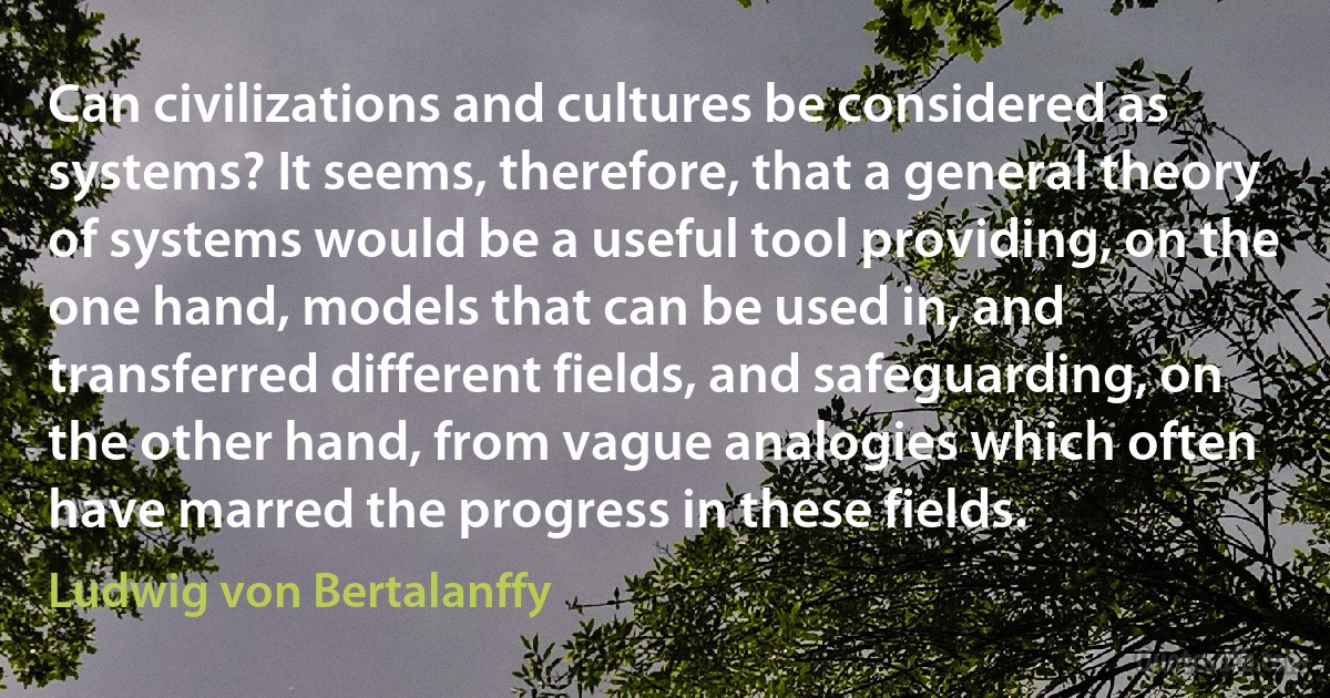 Can civilizations and cultures be considered as systems? It seems, therefore, that a general theory of systems would be a useful tool providing, on the one hand, models that can be used in, and transferred different fields, and safeguarding, on the other hand, from vague analogies which often have marred the progress in these fields. (Ludwig von Bertalanffy)