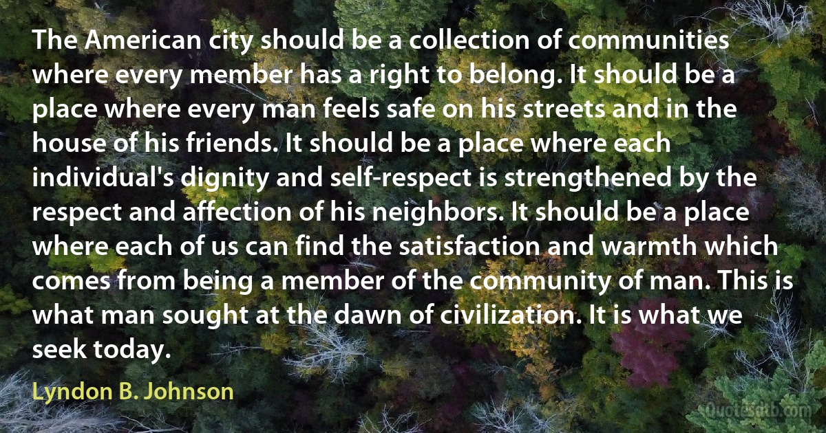 The American city should be a collection of communities where every member has a right to belong. It should be a place where every man feels safe on his streets and in the house of his friends. It should be a place where each individual's dignity and self-respect is strengthened by the respect and affection of his neighbors. It should be a place where each of us can find the satisfaction and warmth which comes from being a member of the community of man. This is what man sought at the dawn of civilization. It is what we seek today. (Lyndon B. Johnson)