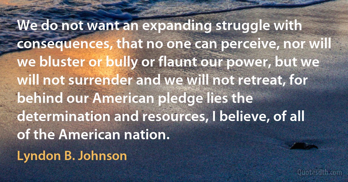 We do not want an expanding struggle with consequences, that no one can perceive, nor will we bluster or bully or flaunt our power, but we will not surrender and we will not retreat, for
behind our American pledge lies the determination and resources, I believe, of all of the American nation. (Lyndon B. Johnson)