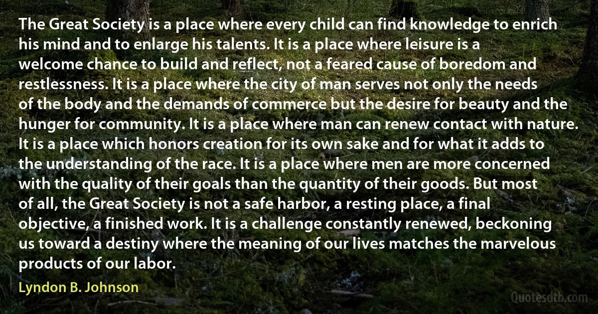 The Great Society is a place where every child can find knowledge to enrich his mind and to enlarge his talents. It is a place where leisure is a welcome chance to build and reflect, not a feared cause of boredom and restlessness. It is a place where the city of man serves not only the needs of the body and the demands of commerce but the desire for beauty and the hunger for community. It is a place where man can renew contact with nature. It is a place which honors creation for its own sake and for what it adds to the understanding of the race. It is a place where men are more concerned with the quality of their goals than the quantity of their goods. But most of all, the Great Society is not a safe harbor, a resting place, a final objective, a finished work. It is a challenge constantly renewed, beckoning us toward a destiny where the meaning of our lives matches the marvelous products of our labor. (Lyndon B. Johnson)