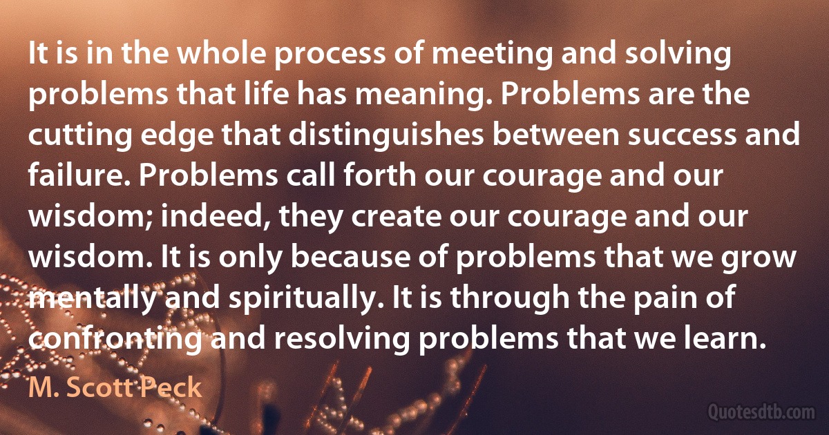 It is in the whole process of meeting and solving problems that life has meaning. Problems are the cutting edge that distinguishes between success and failure. Problems call forth our courage and our wisdom; indeed, they create our courage and our wisdom. It is only because of problems that we grow mentally and spiritually. It is through the pain of confronting and resolving problems that we learn. (M. Scott Peck)