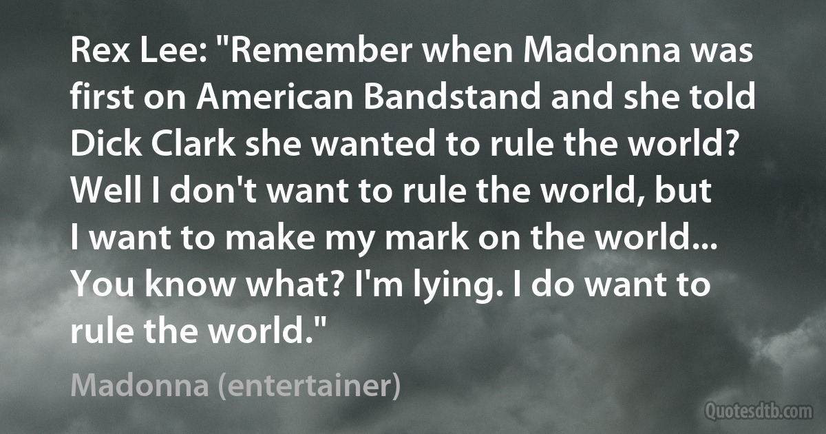 Rex Lee: "Remember when Madonna was first on American Bandstand and she told Dick Clark she wanted to rule the world? Well I don't want to rule the world, but I want to make my mark on the world... You know what? I'm lying. I do want to rule the world." (Madonna (entertainer))