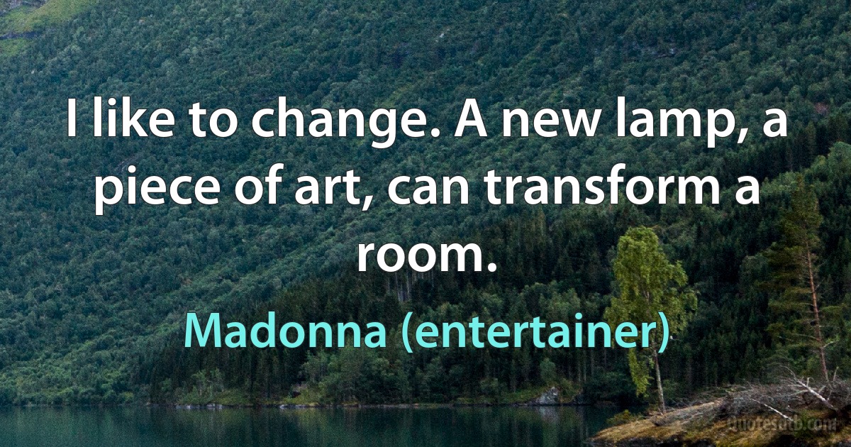 I like to change. A new lamp, a piece of art, can transform a room. (Madonna (entertainer))