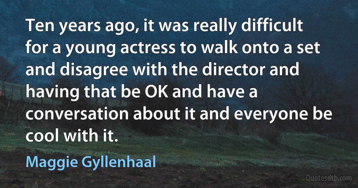 Ten years ago, it was really difficult for a young actress to walk onto a set and disagree with the director and having that be OK and have a conversation about it and everyone be cool with it. (Maggie Gyllenhaal)