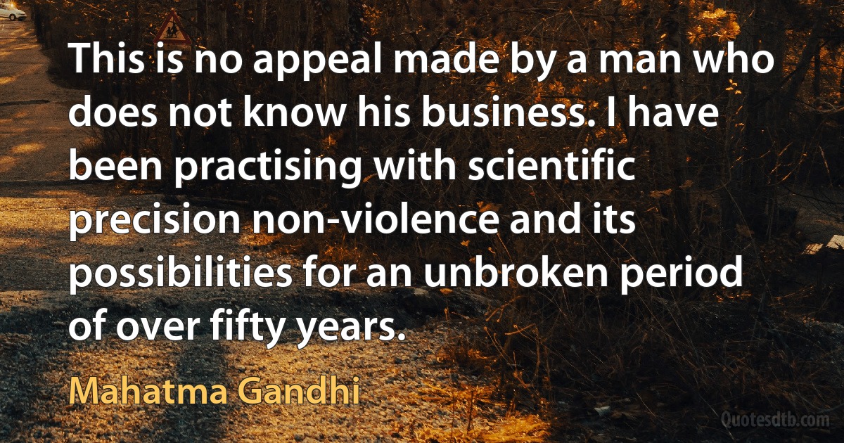 This is no appeal made by a man who does not know his business. I have been practising with scientific precision non-violence and its possibilities for an unbroken period of over fifty years. (Mahatma Gandhi)