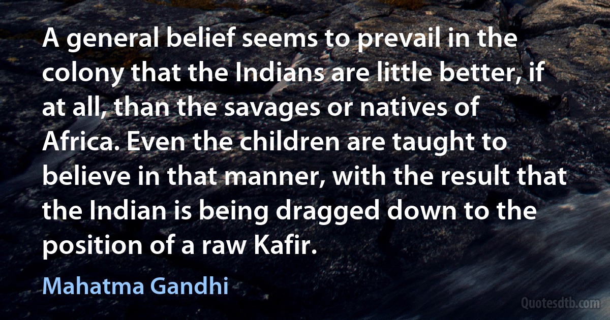 A general belief seems to prevail in the colony that the Indians are little better, if at all, than the savages or natives of Africa. Even the children are taught to believe in that manner, with the result that the Indian is being dragged down to the position of a raw Kafir. (Mahatma Gandhi)