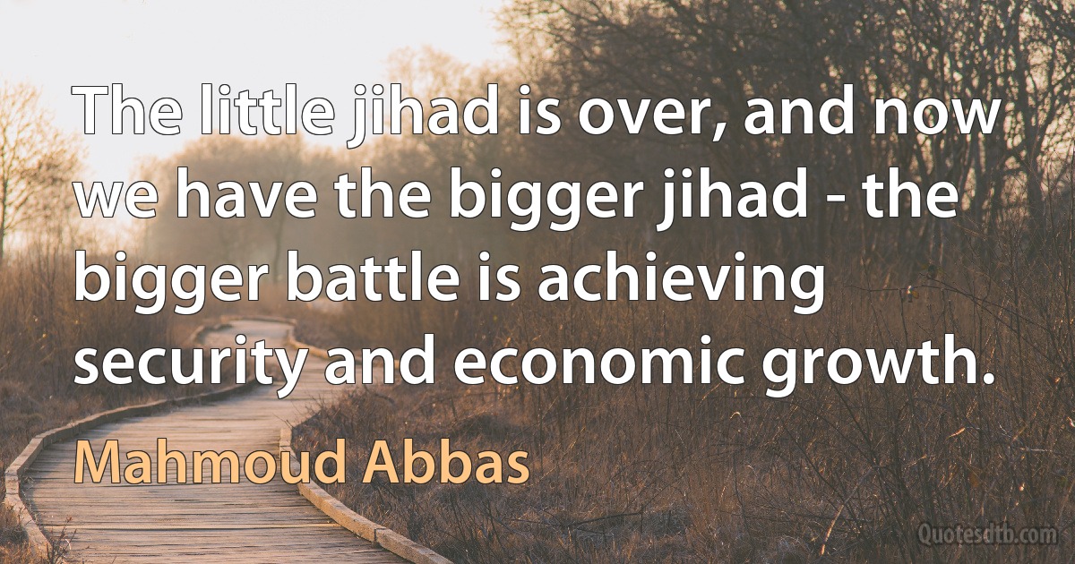 The little jihad is over, and now we have the bigger jihad - the bigger battle is achieving security and economic growth. (Mahmoud Abbas)