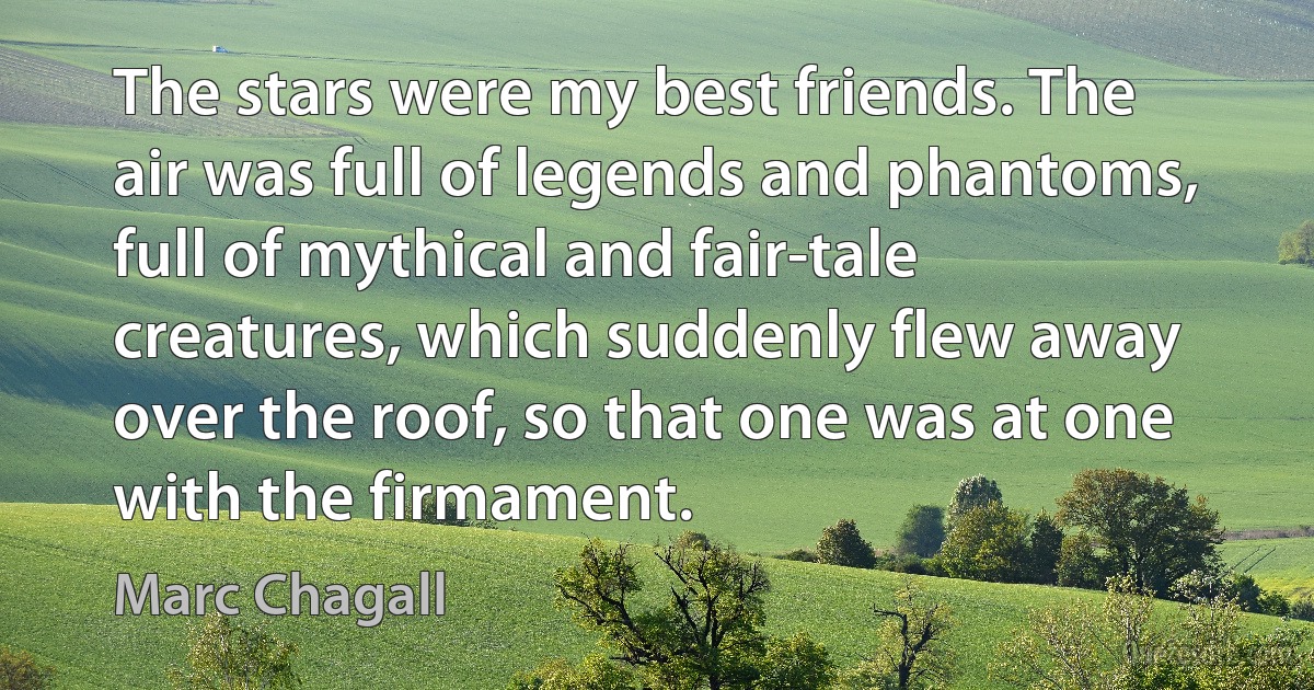 The stars were my best friends. The air was full of legends and phantoms, full of mythical and fair-tale creatures, which suddenly flew away over the roof, so that one was at one with the firmament. (Marc Chagall)