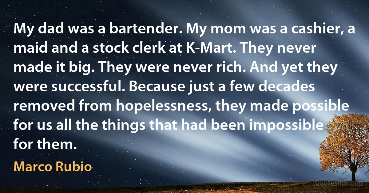 My dad was a bartender. My mom was a cashier, a maid and a stock clerk at K-Mart. They never made it big. They were never rich. And yet they were successful. Because just a few decades removed from hopelessness, they made possible for us all the things that had been impossible for them. (Marco Rubio)