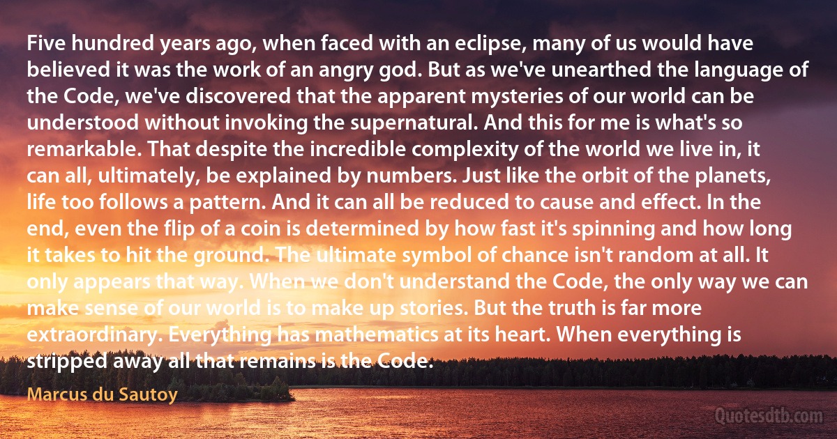 Five hundred years ago, when faced with an eclipse, many of us would have believed it was the work of an angry god. But as we've unearthed the language of the Code, we've discovered that the apparent mysteries of our world can be understood without invoking the supernatural. And this for me is what's so remarkable. That despite the incredible complexity of the world we live in, it can all, ultimately, be explained by numbers. Just like the orbit of the planets, life too follows a pattern. And it can all be reduced to cause and effect. In the end, even the flip of a coin is determined by how fast it's spinning and how long it takes to hit the ground. The ultimate symbol of chance isn't random at all. It only appears that way. When we don't understand the Code, the only way we can make sense of our world is to make up stories. But the truth is far more extraordinary. Everything has mathematics at its heart. When everything is stripped away all that remains is the Code. (Marcus du Sautoy)