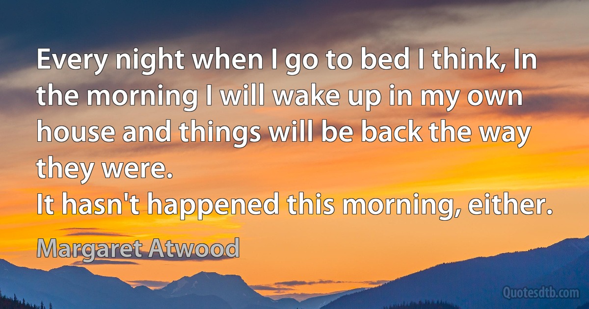 Every night when I go to bed I think, In the morning I will wake up in my own house and things will be back the way they were.
It hasn't happened this morning, either. (Margaret Atwood)