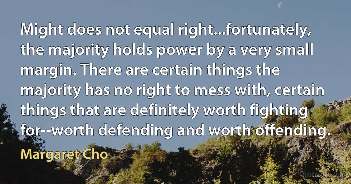 Might does not equal right...fortunately, the majority holds power by a very small margin. There are certain things the majority has no right to mess with, certain things that are definitely worth fighting for--worth defending and worth offending. (Margaret Cho)