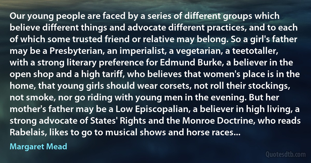 Our young people are faced by a series of different groups which believe different things and advocate different practices, and to each of which some trusted friend or relative may belong. So a girl's father may be a Presbyterian, an imperialist, a vegetarian, a teetotaller, with a strong literary preference for Edmund Burke, a believer in the open shop and a high tariff, who believes that women's place is in the home, that young girls should wear corsets, not roll their stockings, not smoke, nor go riding with young men in the evening. But her mother's father may be a Low Episcopalian, a believer in high living, a strong advocate of States' Rights and the Monroe Doctrine, who reads Rabelais, likes to go to musical shows and horse races... (Margaret Mead)