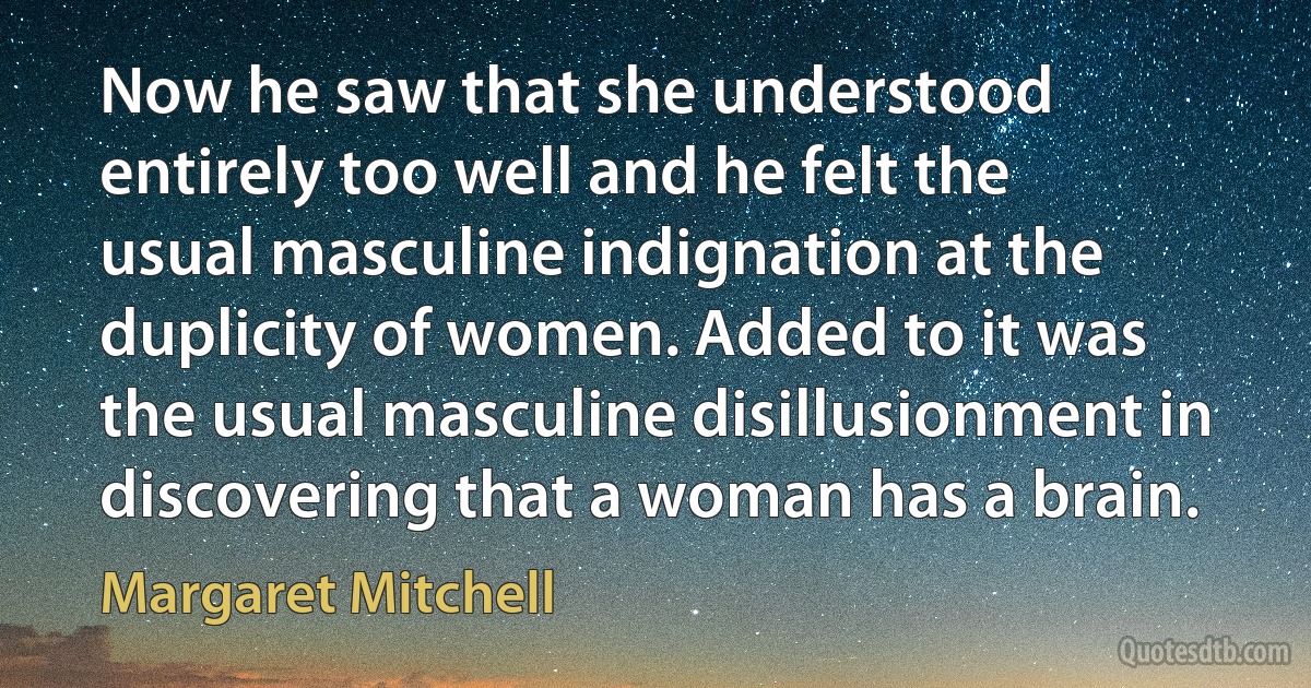 Now he saw that she understood entirely too well and he felt the usual masculine indignation at the duplicity of women. Added to it was the usual masculine disillusionment in discovering that a woman has a brain. (Margaret Mitchell)