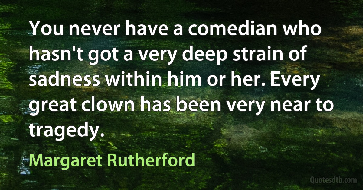 You never have a comedian who hasn't got a very deep strain of sadness within him or her. Every great clown has been very near to tragedy. (Margaret Rutherford)