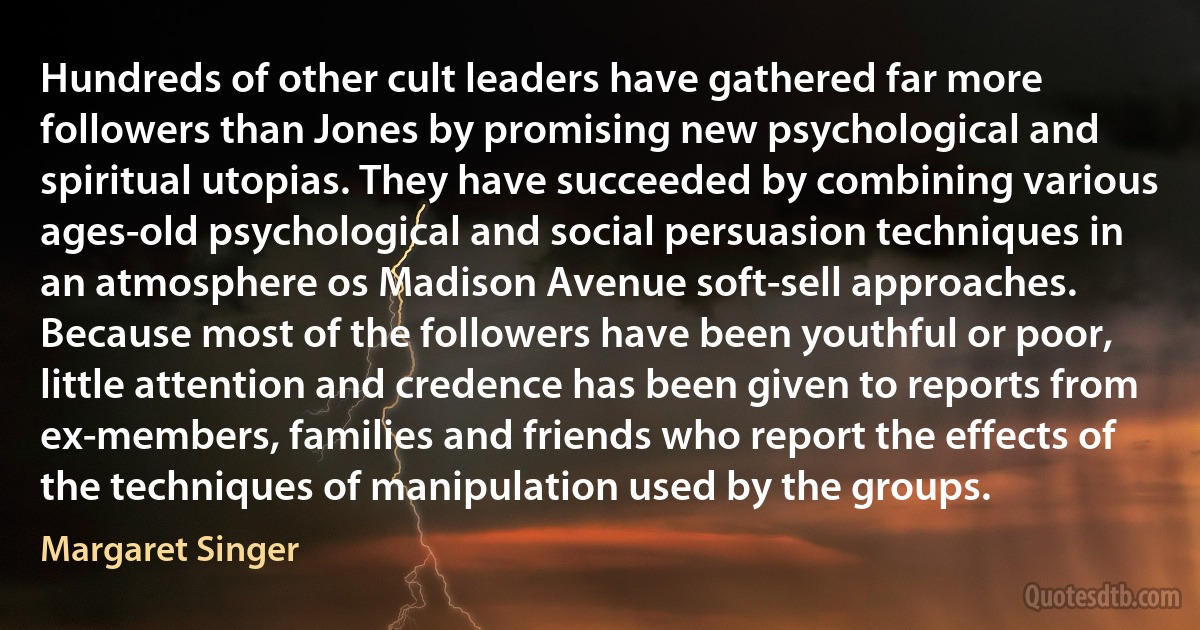 Hundreds of other cult leaders have gathered far more followers than Jones by promising new psychological and spiritual utopias. They have succeeded by combining various ages-old psychological and social persuasion techniques in an atmosphere os Madison Avenue soft-sell approaches. Because most of the followers have been youthful or poor, little attention and credence has been given to reports from ex-members, families and friends who report the effects of the techniques of manipulation used by the groups. (Margaret Singer)